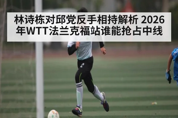 林诗栋对邱党反手相持解析 2026年WTT法兰克福站谁能抢占中线